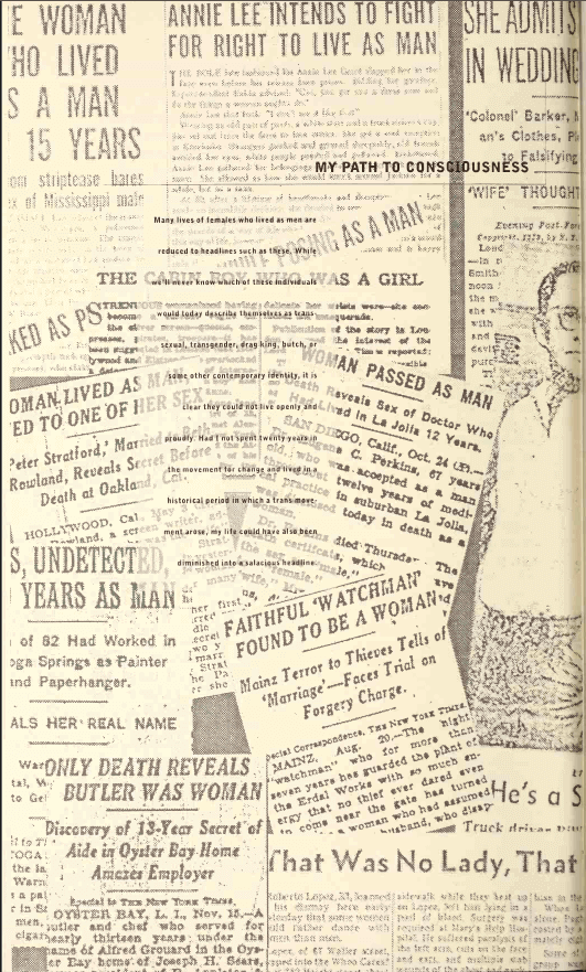 A collage of newspaper clippings with titles like the cabin boy who passed as a girl and women passed as man. Most titles are cut off. And in the middle on a partly opaque background is written, many lives of females who lived as men are reduced to headlines such as these. While we'll never know which of these individuals would today describe themselves as transsexual, transgender, drag king, butch, or some other contemporary identity, it is clear they could not live openly and proudly. Had I not spent twenty years win the movement for change and lived in a historical period in which a trans movement arose, my life could have also been diminished into a salacious healine.