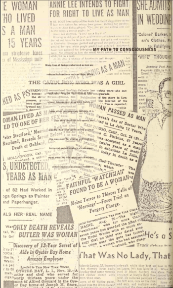 A collage of newspaper clippings with titles like the cabin boy who passed as a girl and women passed as man. Most titles are cut off. And in the middle on a partly opaque background is written, many lives of females who lived as men are reduced to headlines such as these. While we'll never know which of these individuals would today describe themselves as transsexual, transgender, drag king, butch, or some other contemporary identity, it is clear they could not live openly and proudly. Had I not spent twenty years win the movement for change and lived in a historical period in which a trans movement arose, my life could have also been diminished into a salacious healine.